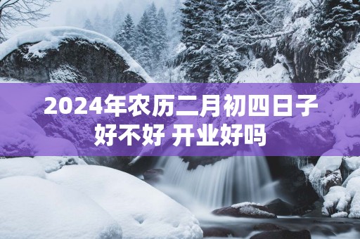 2025年农历二月初四日子好不好 开业好吗