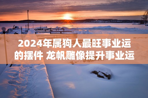 2025年属狗人最旺事业运的摆件 龙帆雕像提升事业运