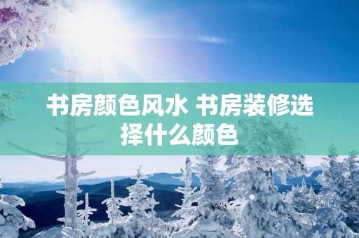 书房颜色风水 书房装修选择什么颜色