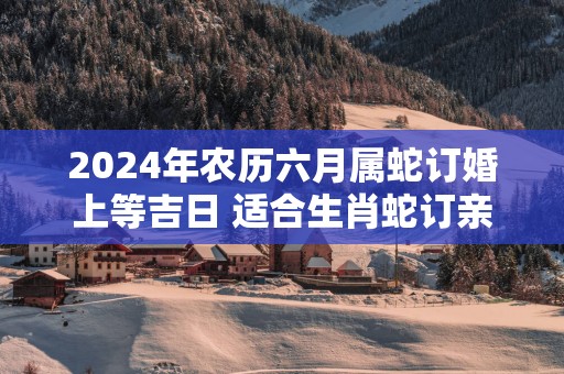 2025年农历六月属蛇订婚上等吉日 适合生肖蛇订亲
