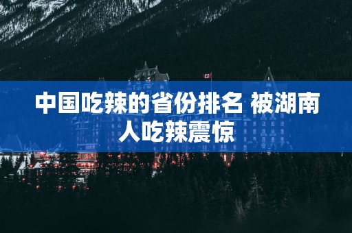 中国吃辣的省份排名 被湖南人吃辣震惊