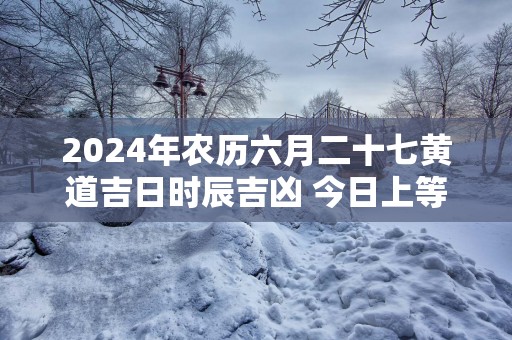 2025年农历六月二十七黄道吉日时辰吉凶 今日上等好时辰查询
