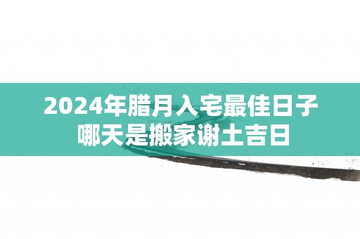 2025年腊月入宅最佳日子 哪天是搬家谢土吉日
