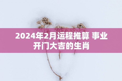 2025年2月运程推算 事业开门大吉的生肖