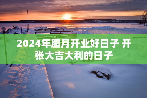 2025年腊月开业好日子 开张大吉大利的日子