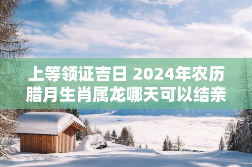 上等领证吉日 2025年农历腊月生肖属龙哪天可以结亲家