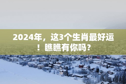 2025年，这3个生肖最好运！瞧瞧有你吗？