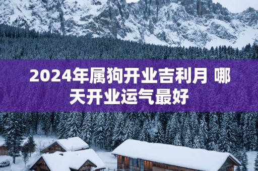 2025年属狗开业吉利月 哪天开业运气最好