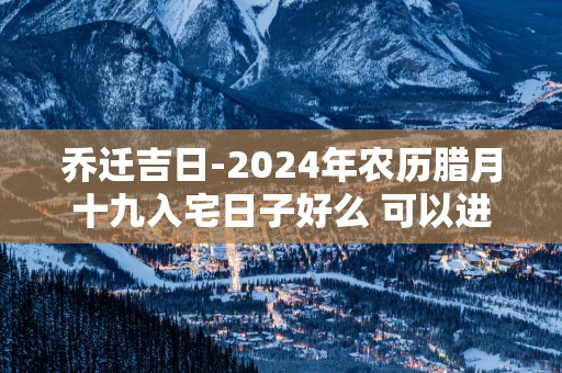 乔迁吉日-2025年农历腊月十九入宅日子好么 可以进新房吗