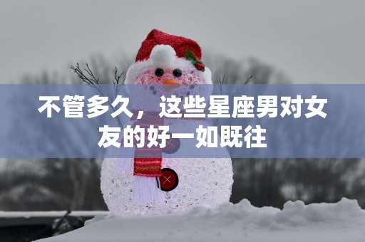 不管多久，这些星座男对女友的好一如既往