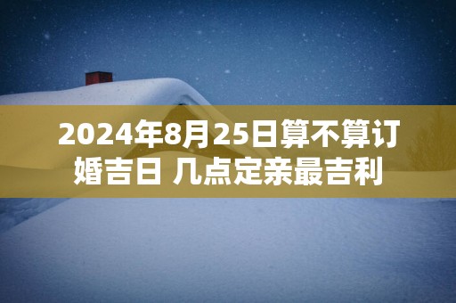 2025年8月25日算不算订婚吉日 几点定亲最吉利