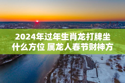 2025年过年生肖龙打牌坐什么方位 属龙人春节财神方向