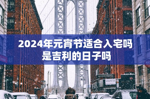 2025年元宵节适合入宅吗 是吉利的日子吗