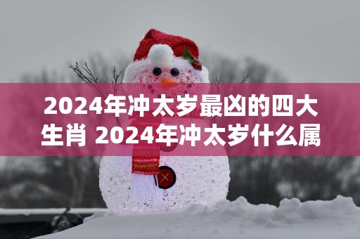 2025年冲太岁最凶的四大生肖 2025年冲太岁什么属相