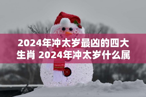 2024年冲太岁最凶的四大生肖 2024年冲太岁什么属相