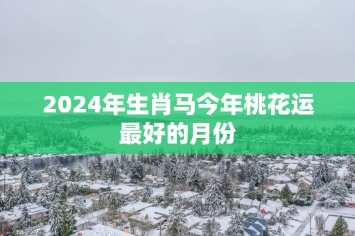 2024年生肖马今年桃花运最好的月份