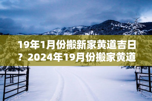 19年1月份搬新家黄道吉日？2024年19月份搬家黄道吉日哪几天