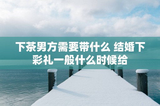 下茶男方需要带什么 结婚下彩礼一般什么时候给