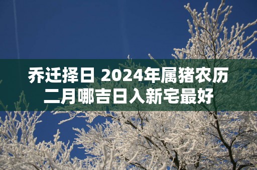 乔迁择日 2025年属猪农历二月哪吉日入新宅最好