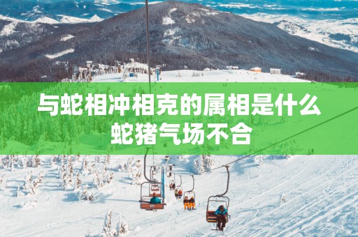 与蛇相冲相克的属相是什么 蛇猪气场不合