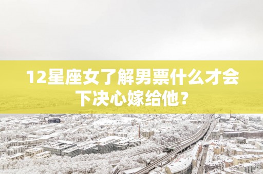 12星座女了解男票什么才会下决心嫁给他？