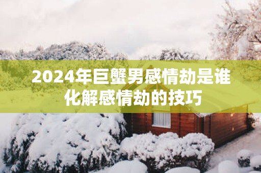 2025年巨蟹男感情劫是谁 化解感情劫的技巧