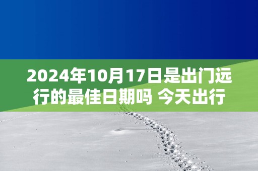 2025年10月17日是出门远行的最佳日期吗 今天出行怎么样