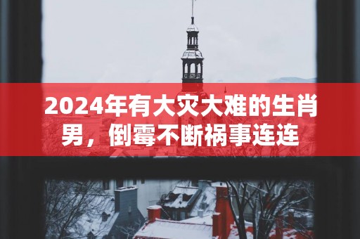 2025年有大灾大难的生肖男，倒霉不断祸事连连