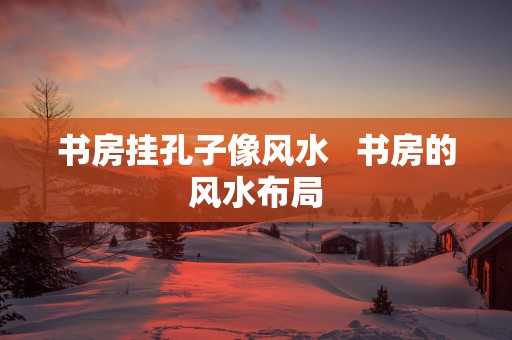书房挂孔子像风水   书房的风水布局