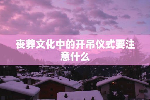 丧葬文化中的开吊仪式要注意什么