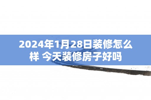 2025年1月28日装修怎么样 今天装修房子好吗