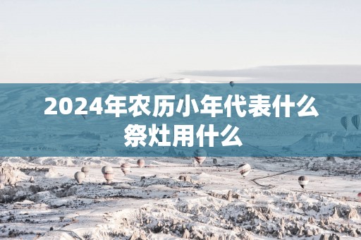 2025年农历小年代表什么 祭灶用什么