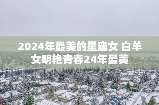 2025年最美的星座女 白羊女明艳青春24年最美