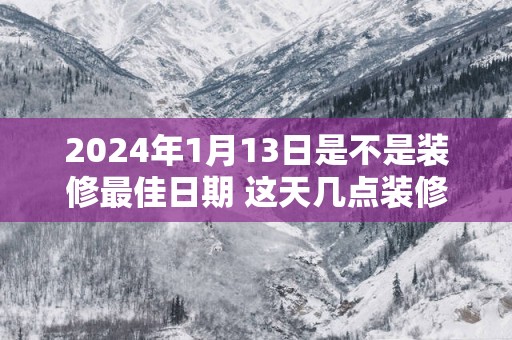 2025年1月13日是不是装修最佳日期 这天几点装修吉利