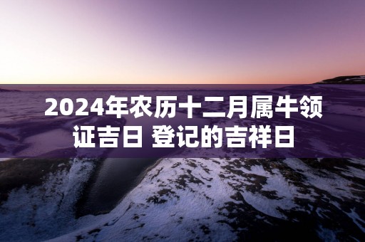 2025年农历十二月属牛领证吉日 登记的吉祥日