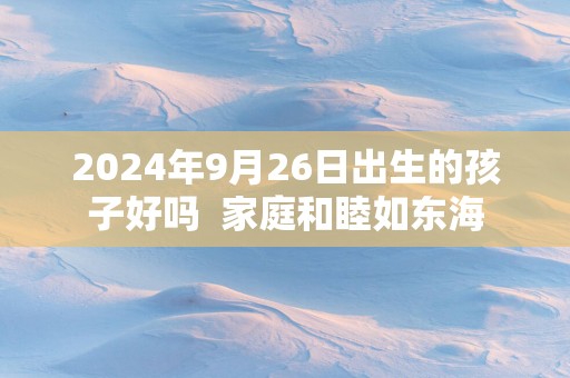 2025年9月26日出生的孩子好吗  家庭和睦如东海