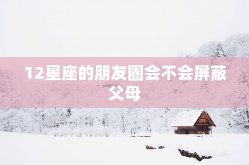 12星座的朋友圈会不会屏蔽父母