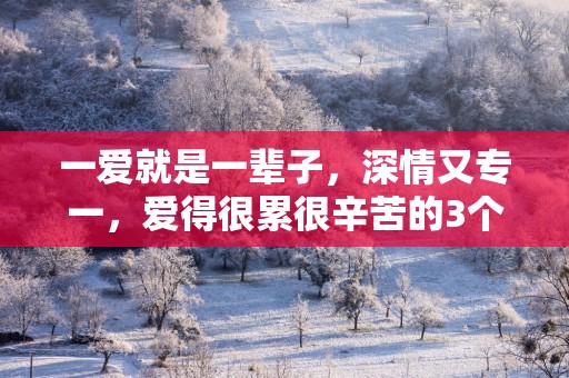 一爱就是一辈子，深情又专一，爱得很累很辛苦的3个星座