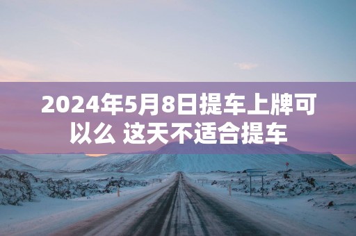 2025年5月8日提车上牌可以么 这天不适合提车