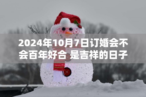 2025年10月7日订婚会不会百年好合 是吉祥的日子不
