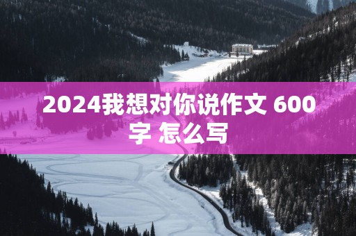 2025我想对你说作文 600字 怎么写