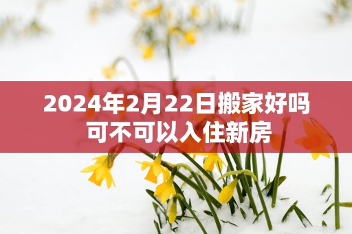 2024年2月22日搬家好吗 可不可以入住新房