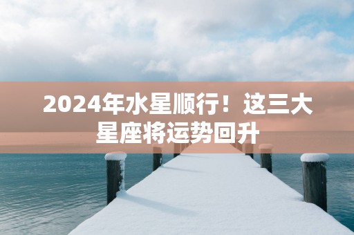 2025年水星顺行！这三大星座将运势回升