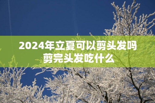 2025年立夏可以剪头发吗 剪完头发吃什么