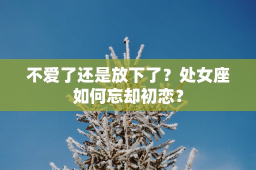 不爱了还是放下了？处女座如何忘却初恋？