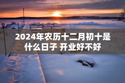 2025年农历十二月初十是什么日子 开业好不好