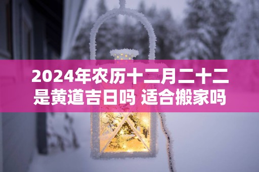 2025年农历十二月二十二是黄道吉日吗 适合搬家吗