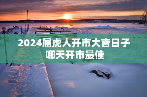 2025属虎人开市大吉日子 哪天开市最佳