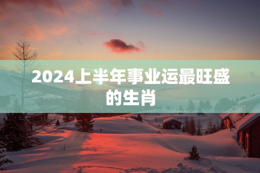 2025上半年事业运最旺盛的生肖