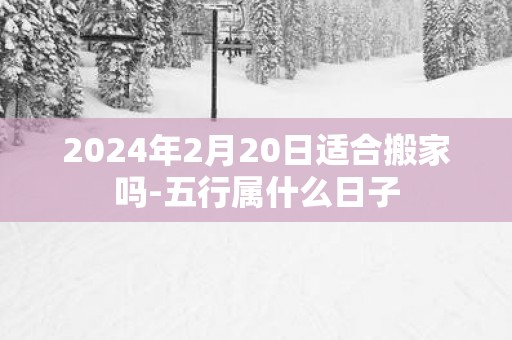 2024年2月20日适合搬家吗-五行属什么日子